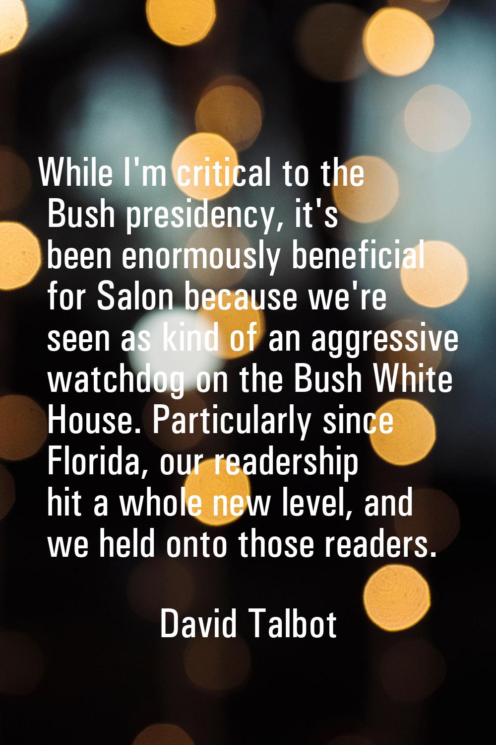 While I'm critical to the Bush presidency, it's been enormously beneficial for Salon because we're 