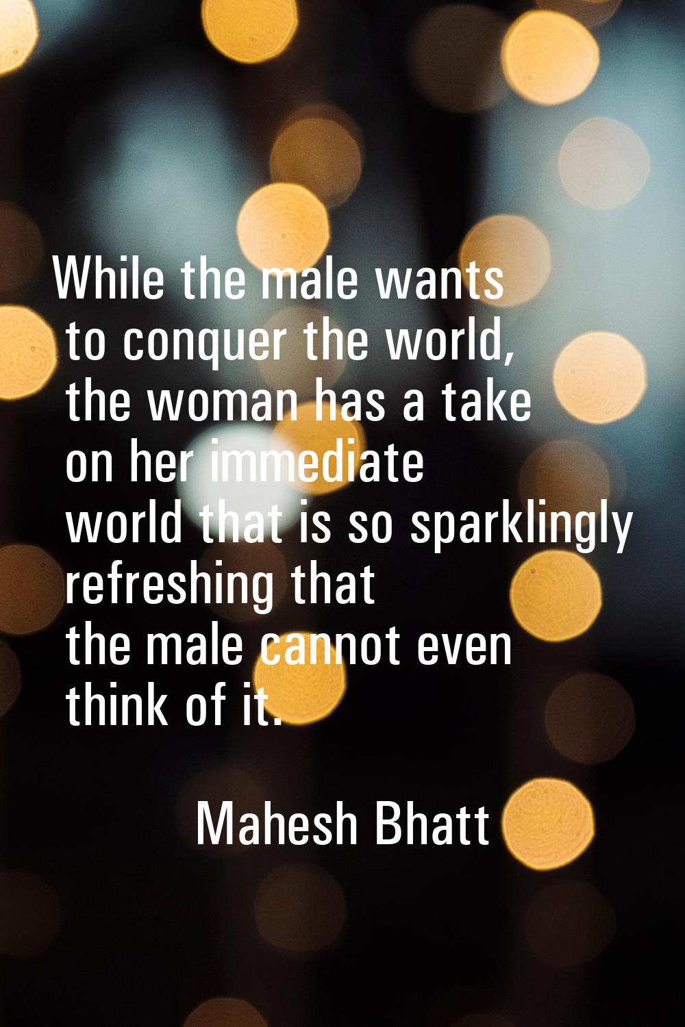 While the male wants to conquer the world, the woman has a take on her immediate world that is so s