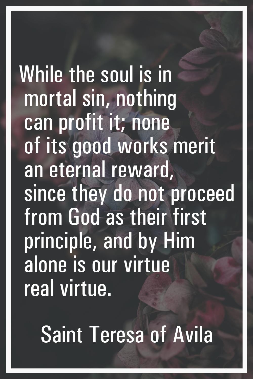 While the soul is in mortal sin, nothing can profit it; none of its good works merit an eternal rew