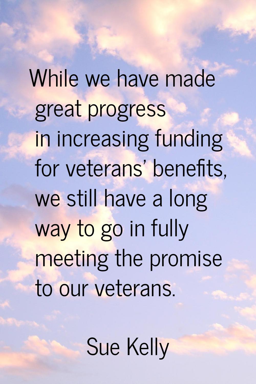 While we have made great progress in increasing funding for veterans' benefits, we still have a lon