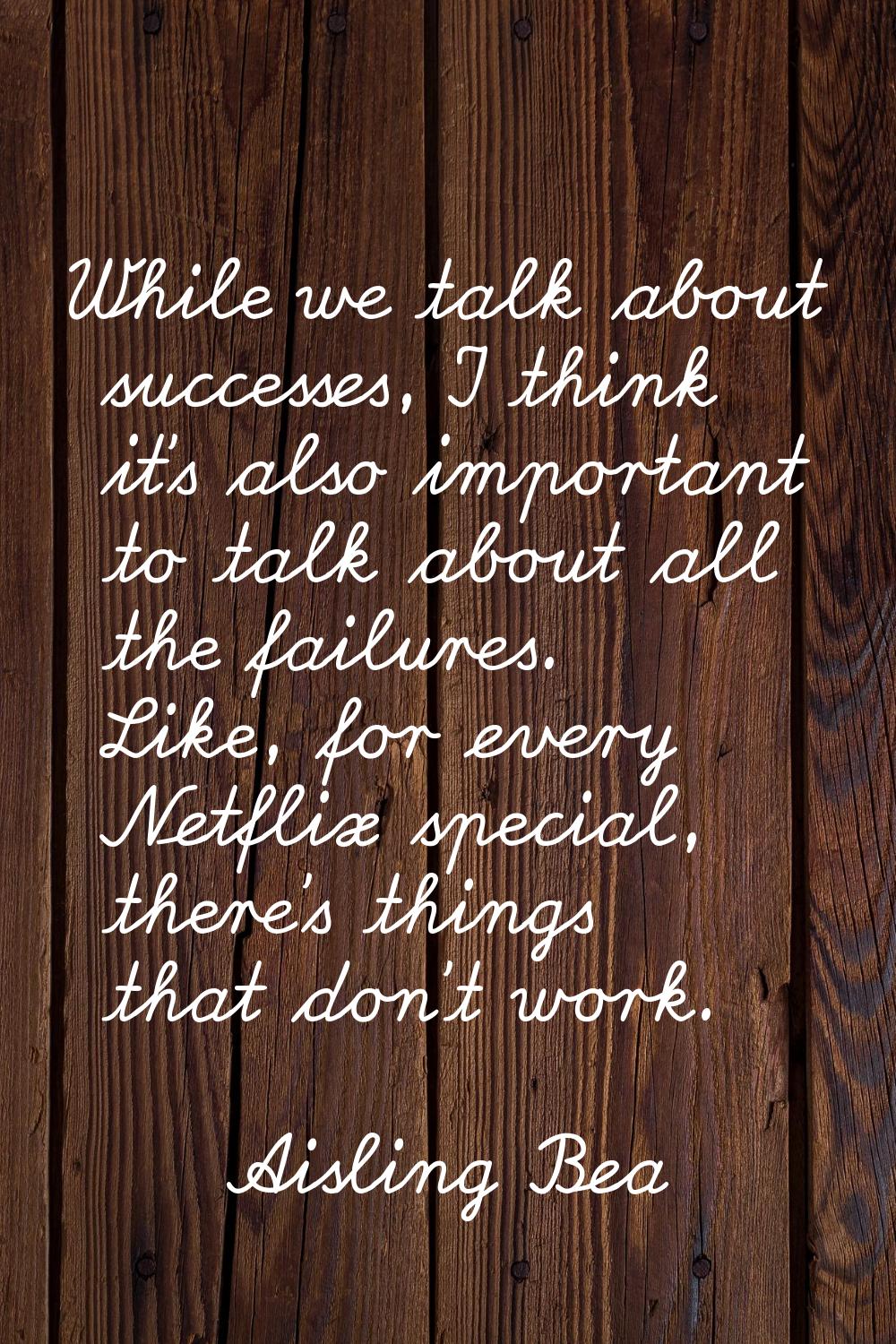 While we talk about successes, I think it's also important to talk about all the failures. Like, fo