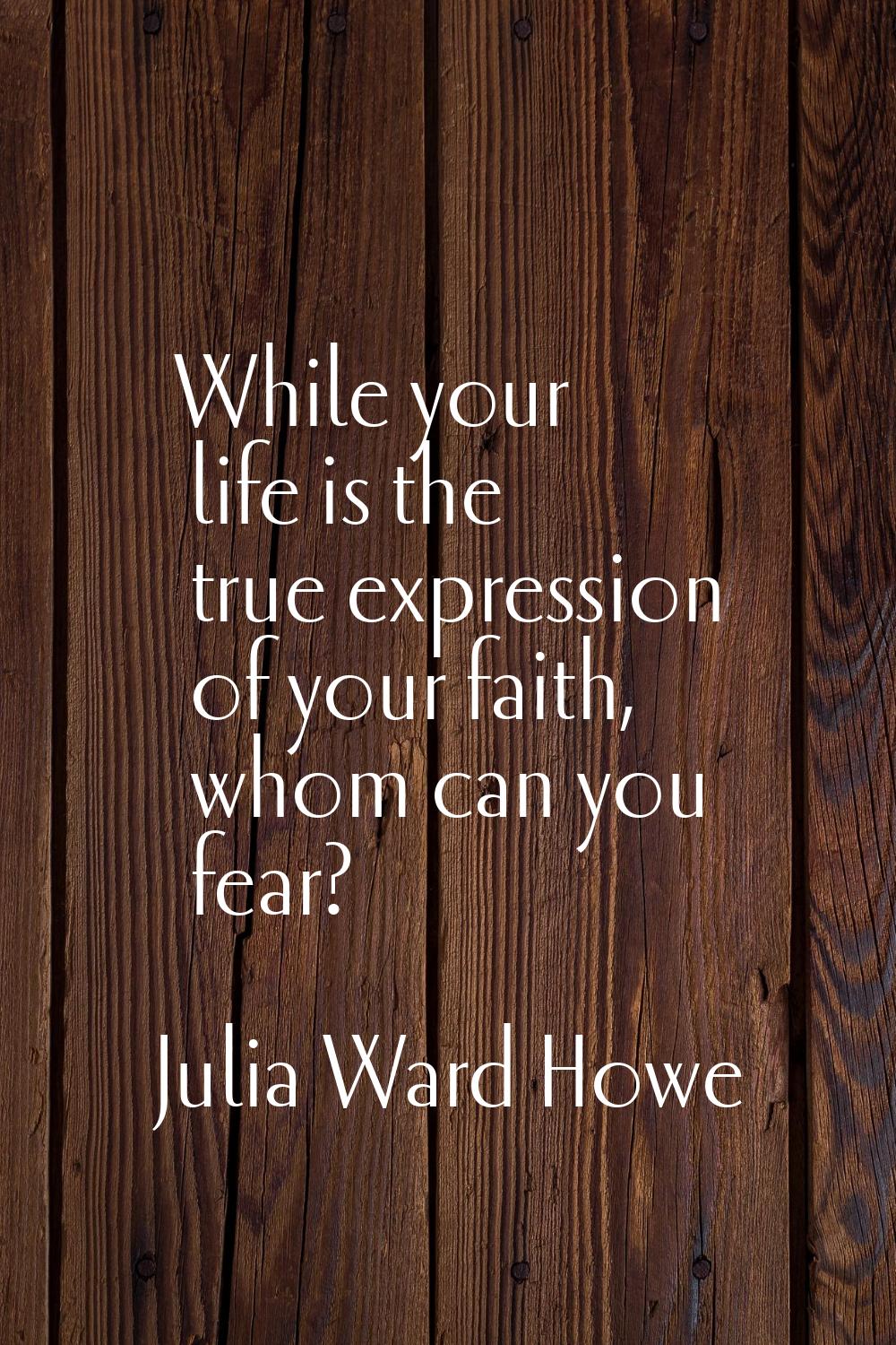 While your life is the true expression of your faith, whom can you fear?