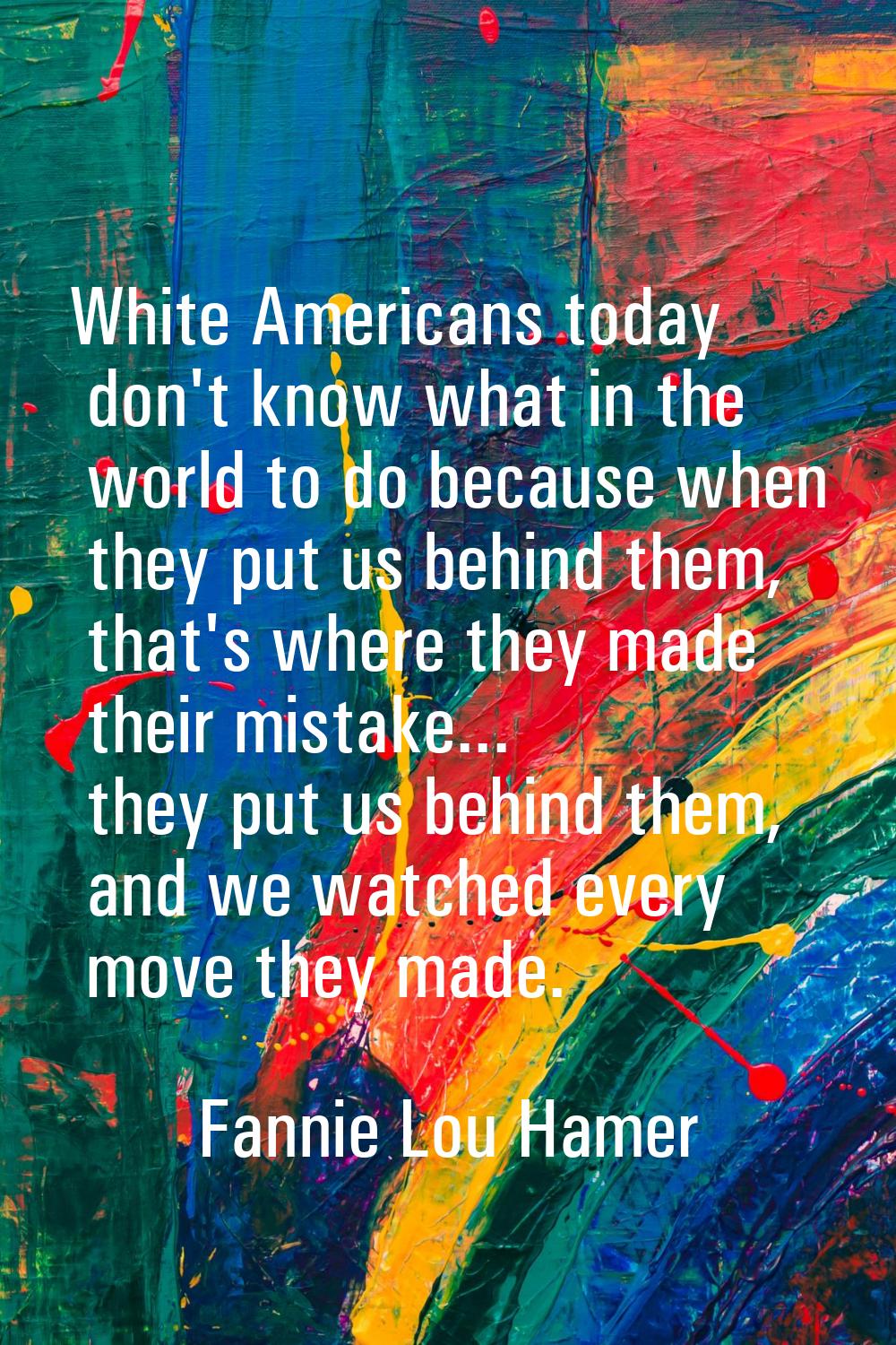 White Americans today don't know what in the world to do because when they put us behind them, that