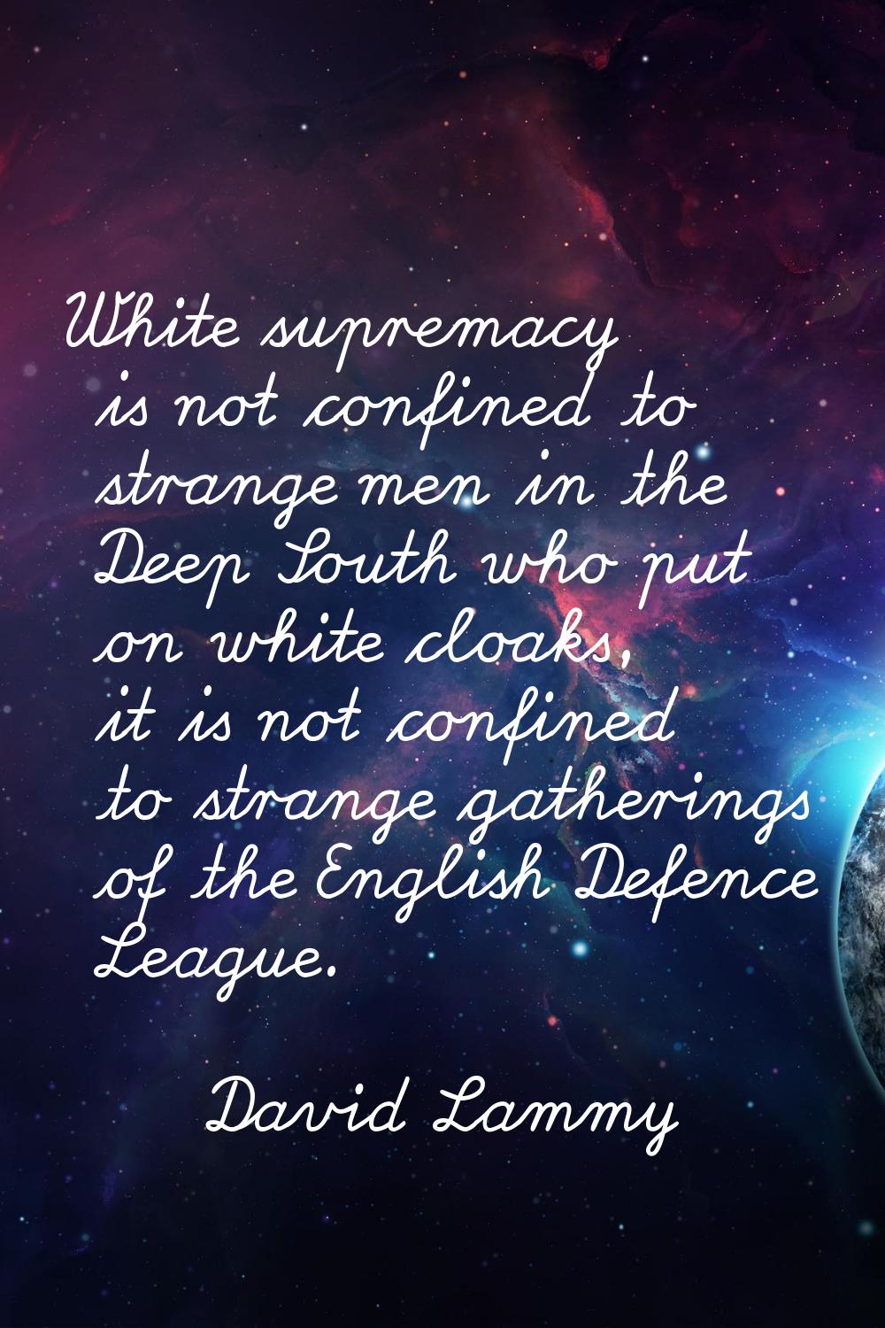 White supremacy is not confined to strange men in the Deep South who put on white cloaks, it is not