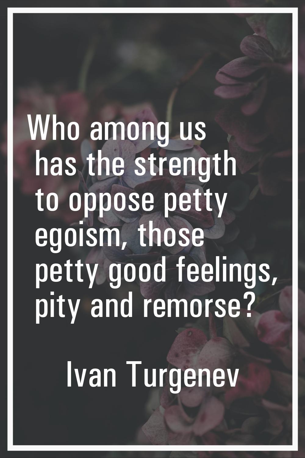 Who among us has the strength to oppose petty egoism, those petty good feelings, pity and remorse?