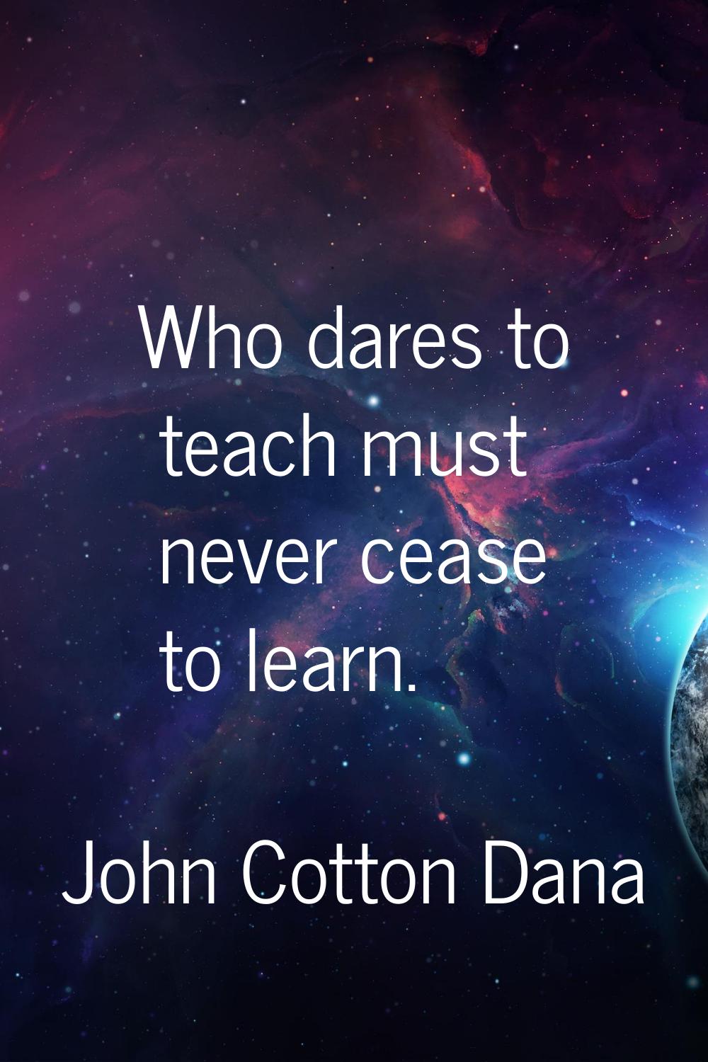 Who dares to teach must never cease to learn.