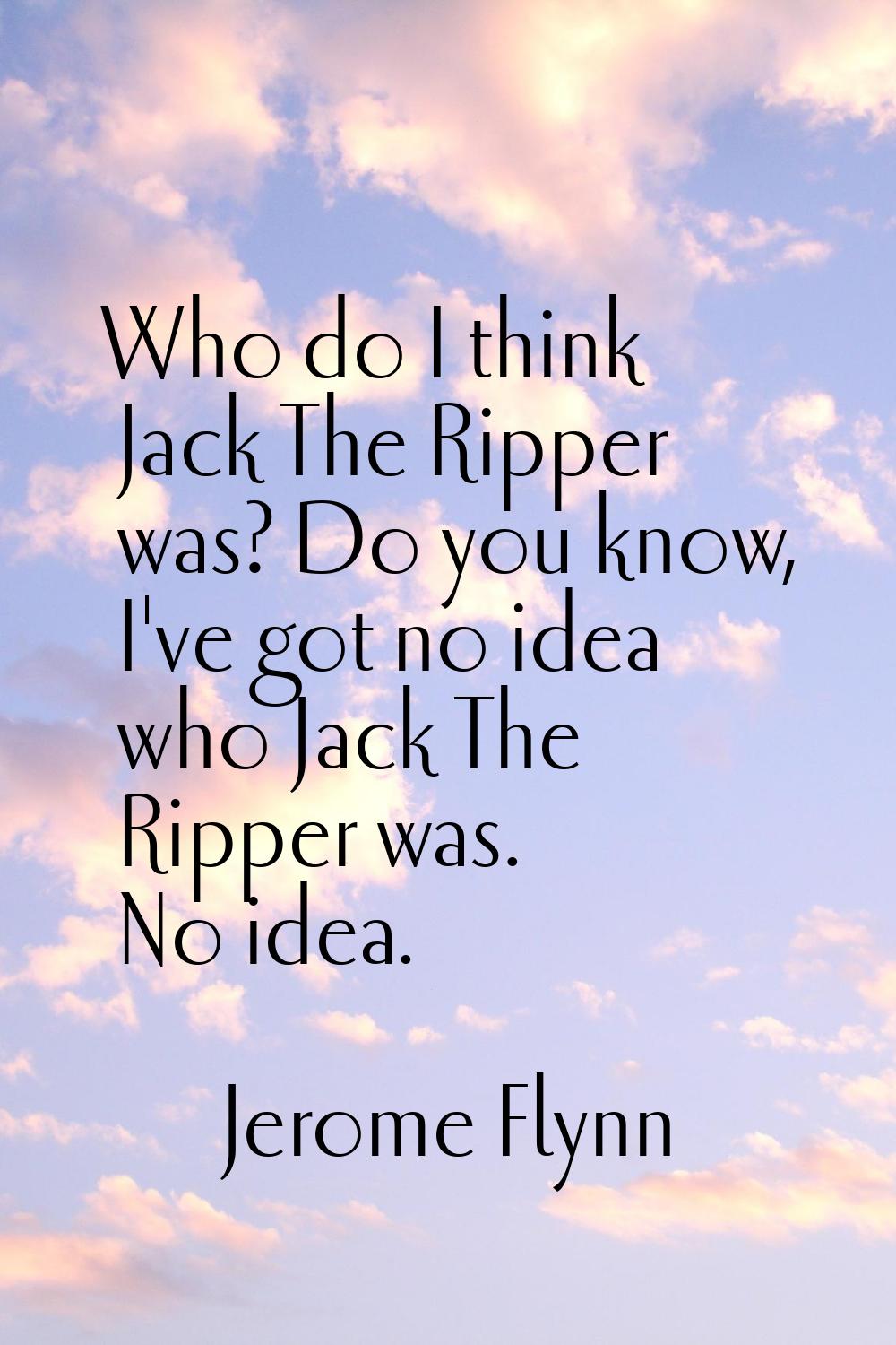 Who do I think Jack The Ripper was? Do you know, I've got no idea who Jack The Ripper was. No idea.
