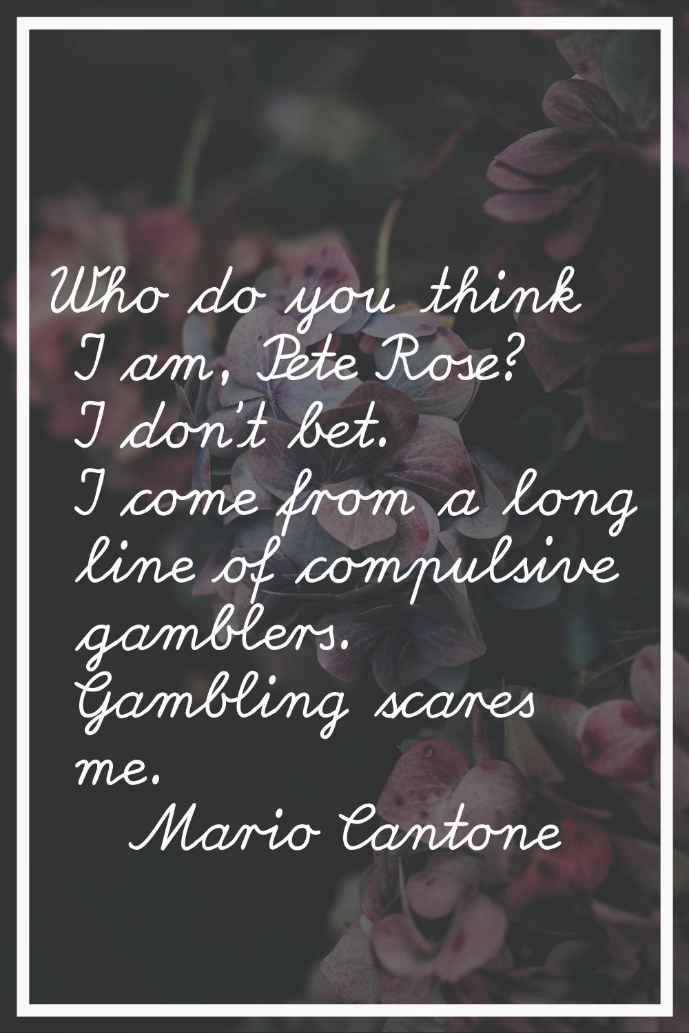 Who do you think I am, Pete Rose? I don't bet. I come from a long line of compulsive gamblers. Gamb