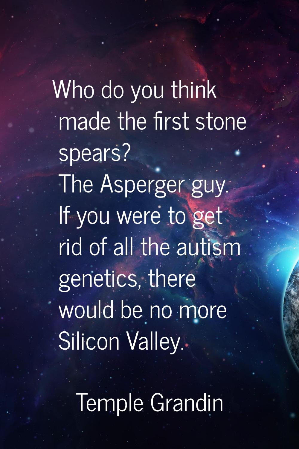 Who do you think made the first stone spears? The Asperger guy. If you were to get rid of all the a