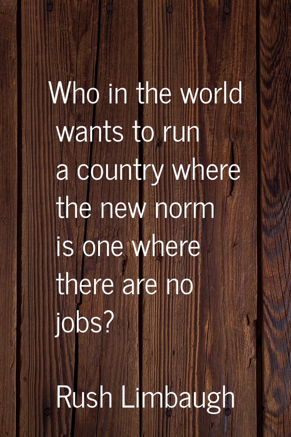 Who in the world wants to run a country where the new norm is one where there are no jobs?