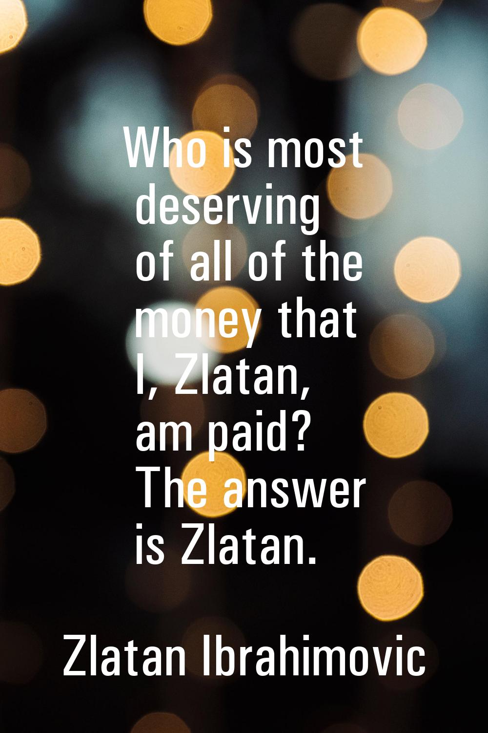 Who is most deserving of all of the money that I, Zlatan, am paid? The answer is Zlatan.