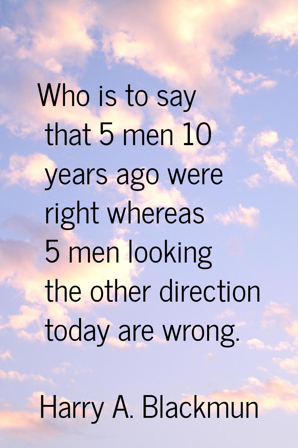 Who is to say that 5 men 10 years ago were right whereas 5 men looking the other direction today ar