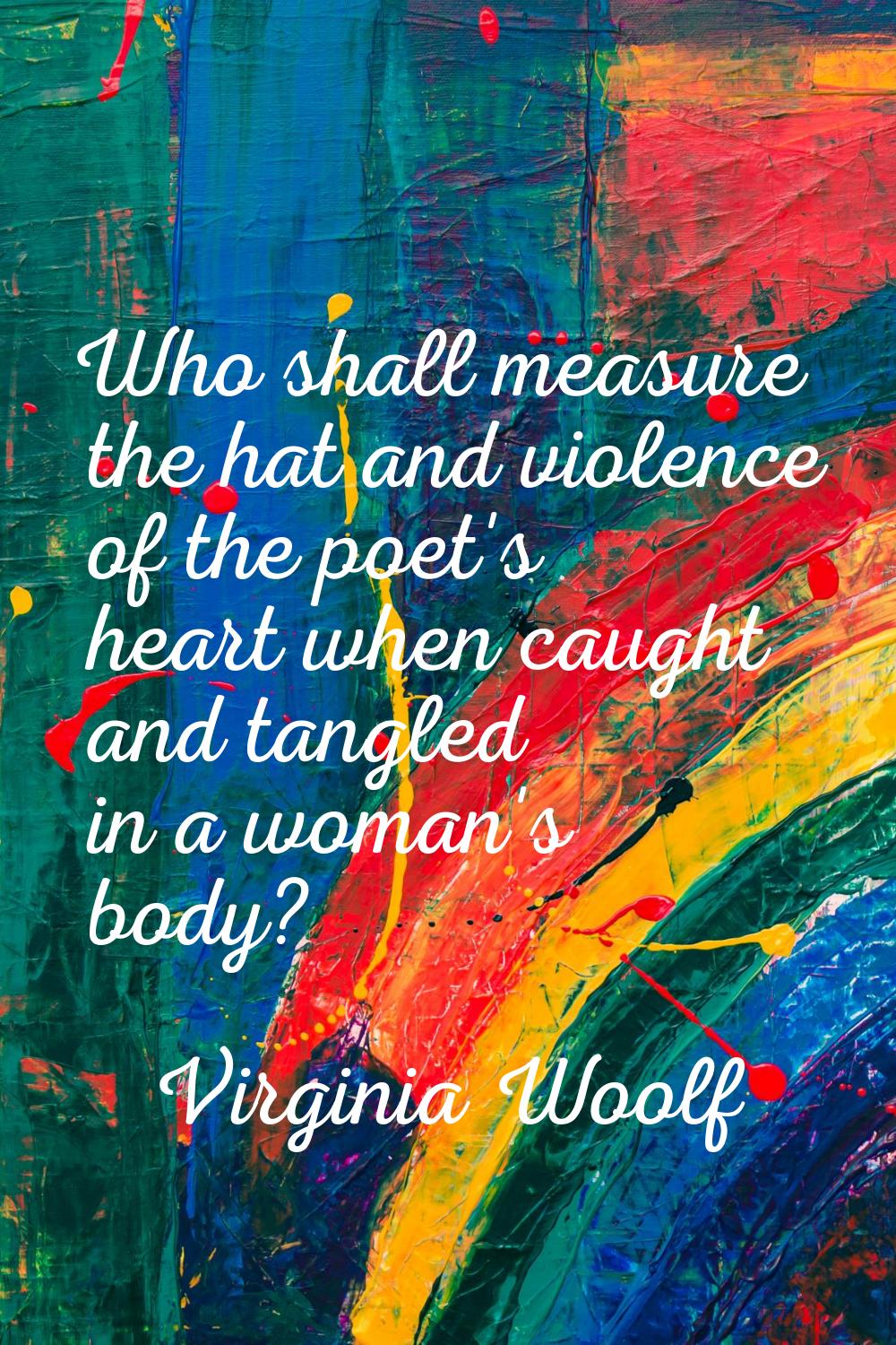 Who shall measure the hat and violence of the poet's heart when caught and tangled in a woman's bod