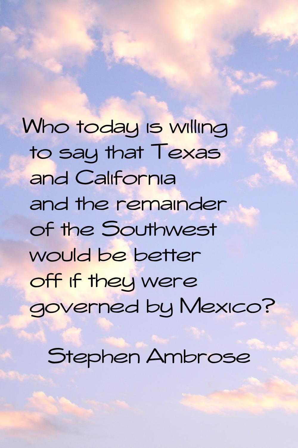 Who today is willing to say that Texas and California and the remainder of the Southwest would be b