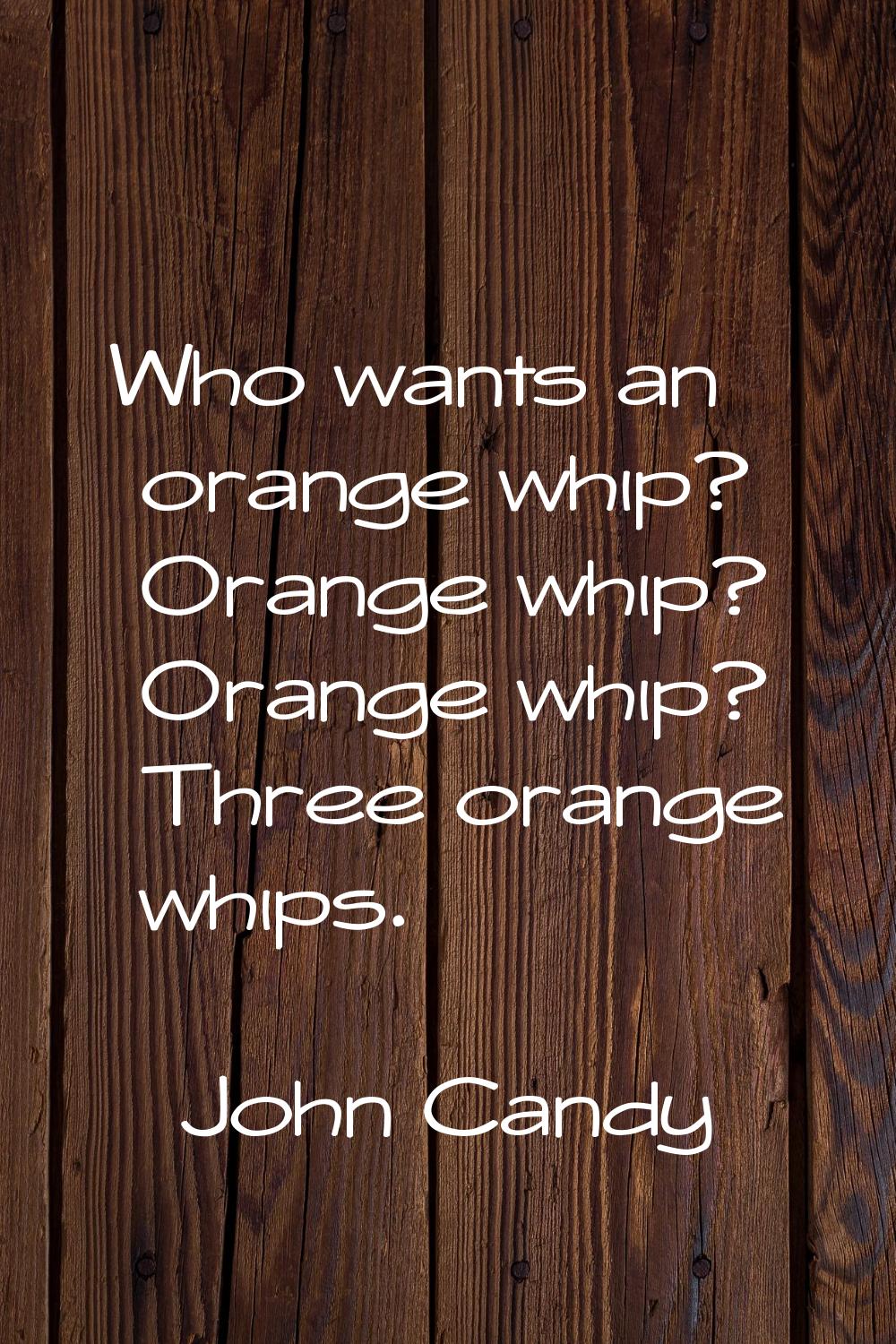 Who wants an orange whip? Orange whip? Orange whip? Three orange whips.