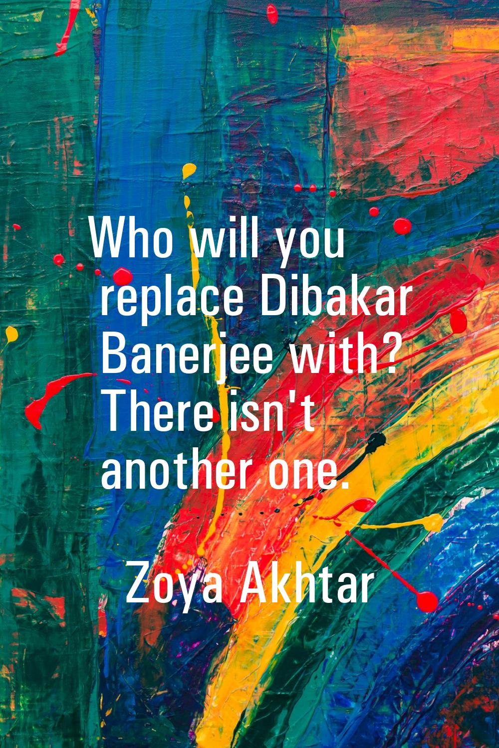 Who will you replace Dibakar Banerjee with? There isn't another one.