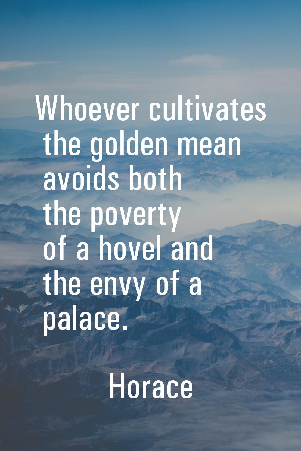 Whoever cultivates the golden mean avoids both the poverty of a hovel and the envy of a palace.