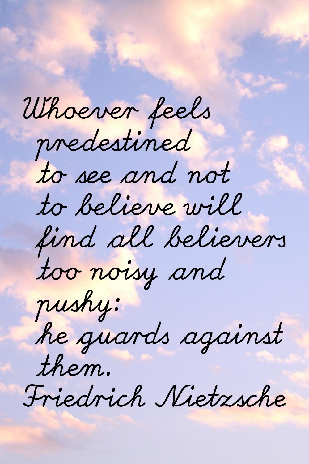 Whoever feels predestined to see and not to believe will find all believers too noisy and pushy: he