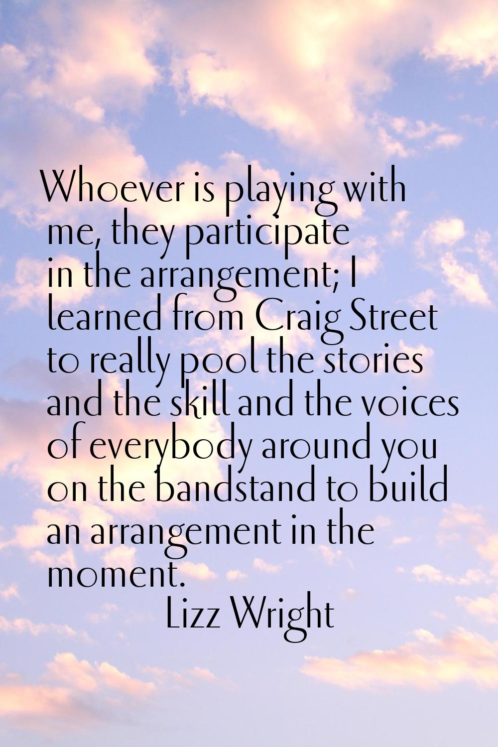 Whoever is playing with me, they participate in the arrangement; I learned from Craig Street to rea