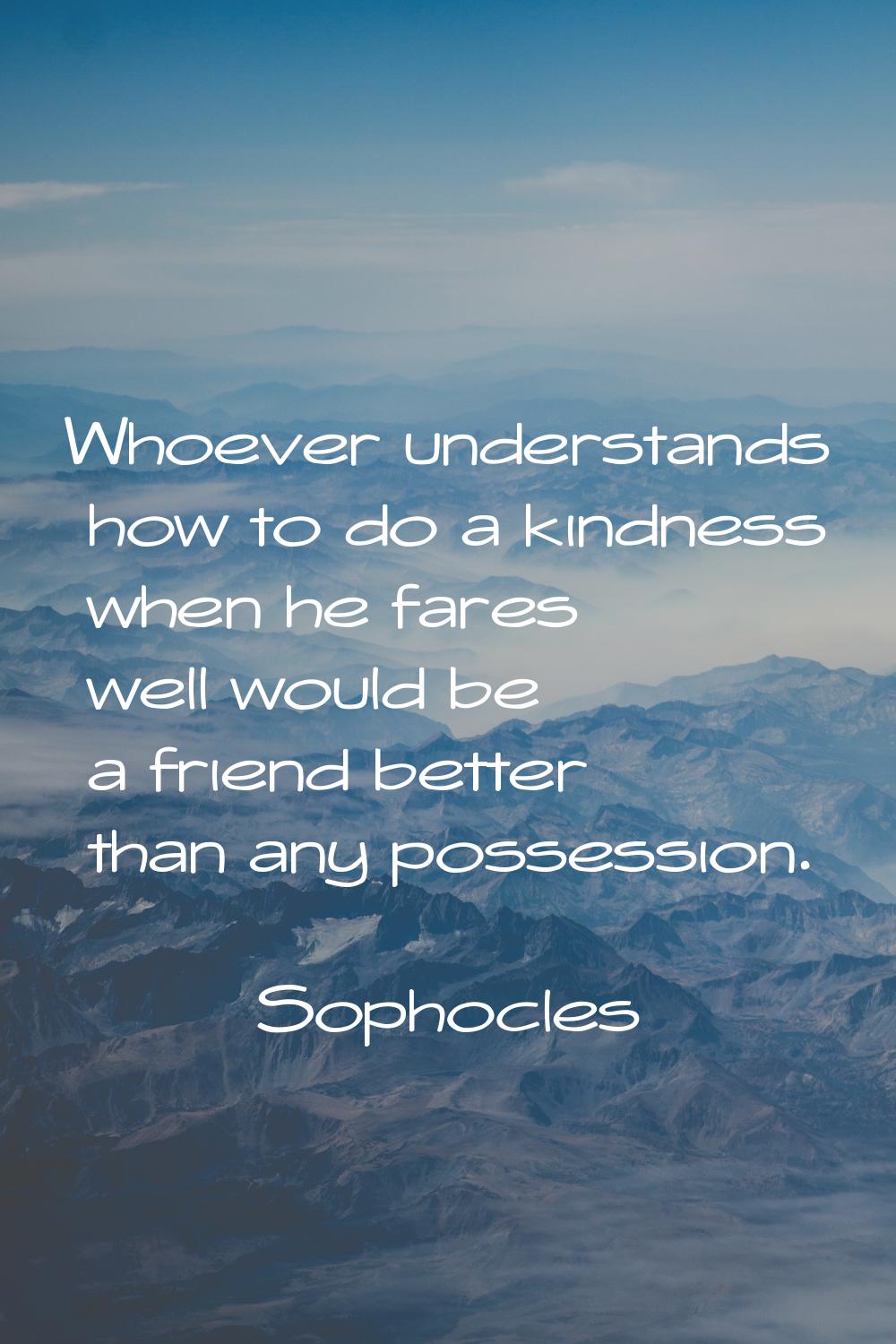 Whoever understands how to do a kindness when he fares well would be a friend better than any posse