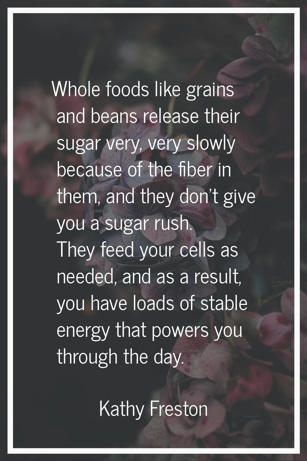 Whole foods like grains and beans release their sugar very, very slowly because of the fiber in the
