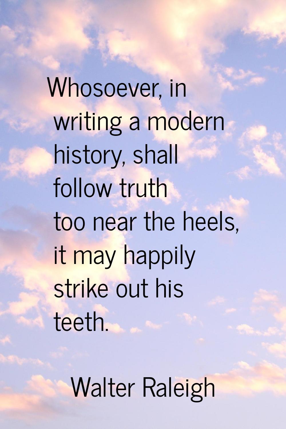 Whosoever, in writing a modern history, shall follow truth too near the heels, it may happily strik