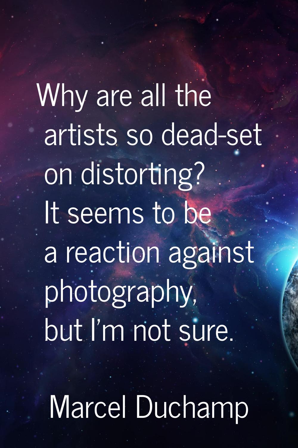 Why are all the artists so dead-set on distorting? It seems to be a reaction against photography, b
