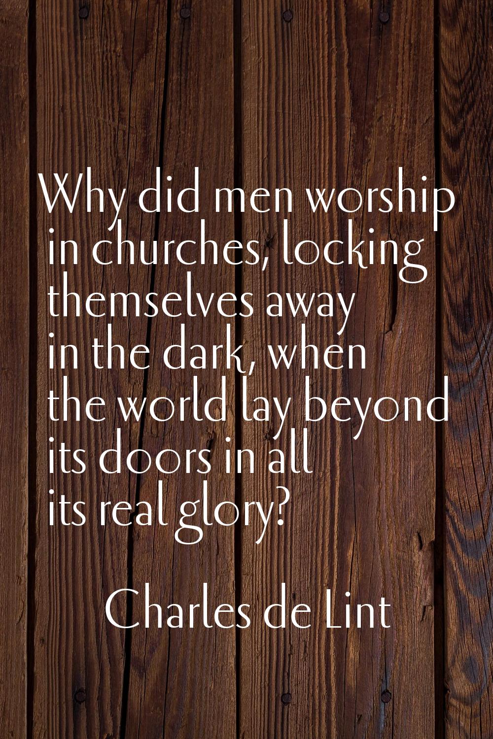 Why did men worship in churches, locking themselves away in the dark, when the world lay beyond its