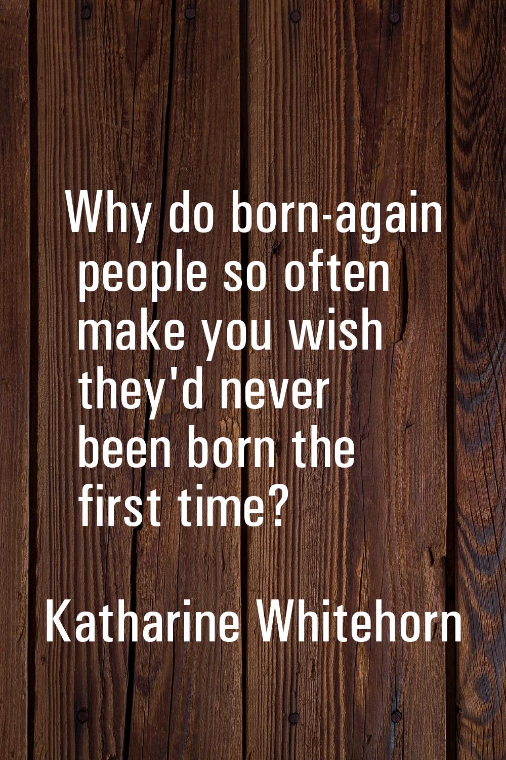 Why do born-again people so often make you wish they'd never been born the first time?