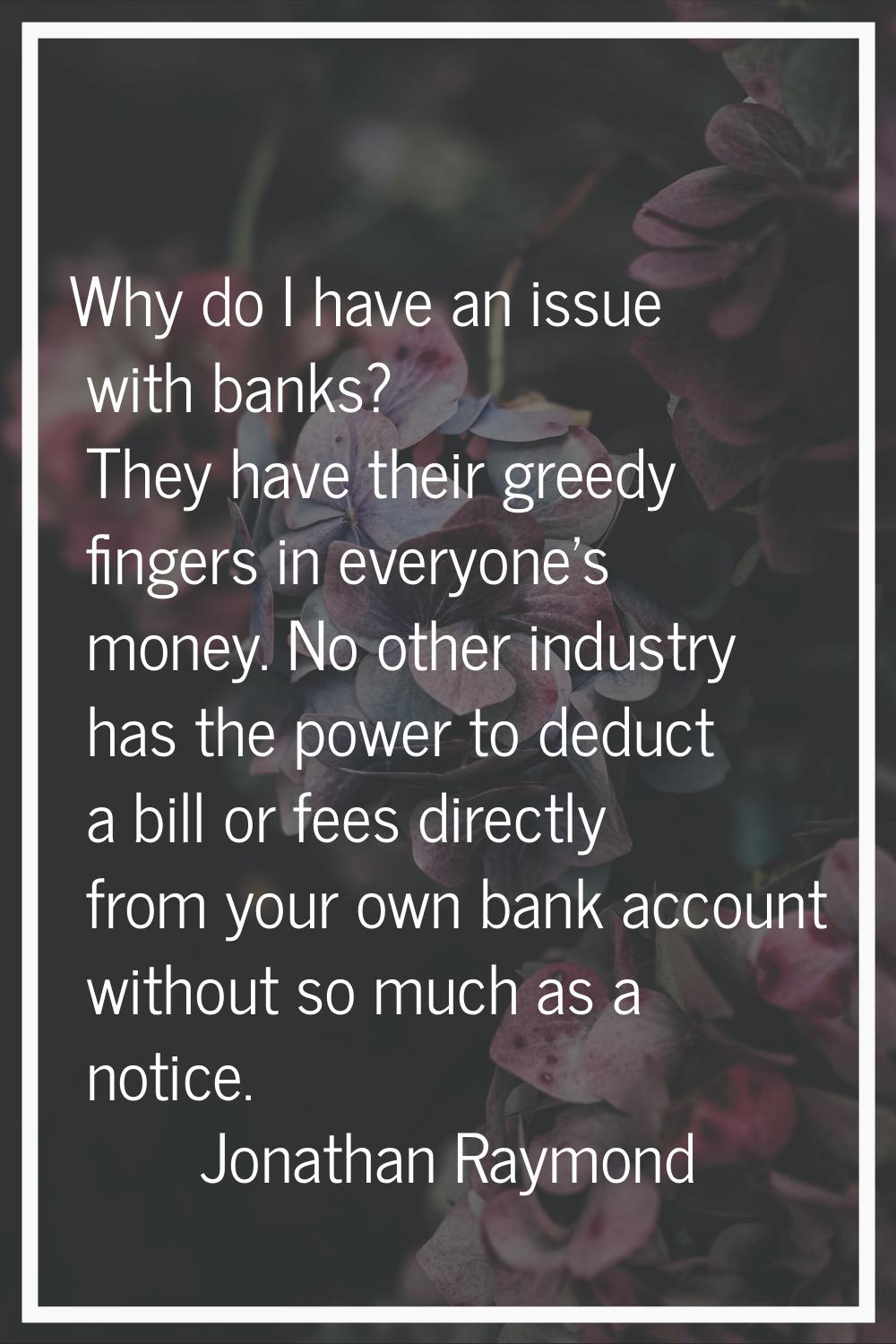 Why do I have an issue with banks? They have their greedy fingers in everyone's money. No other ind