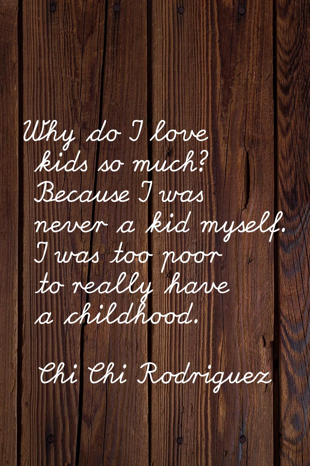 Why do I love kids so much? Because I was never a kid myself. I was too poor to really have a child
