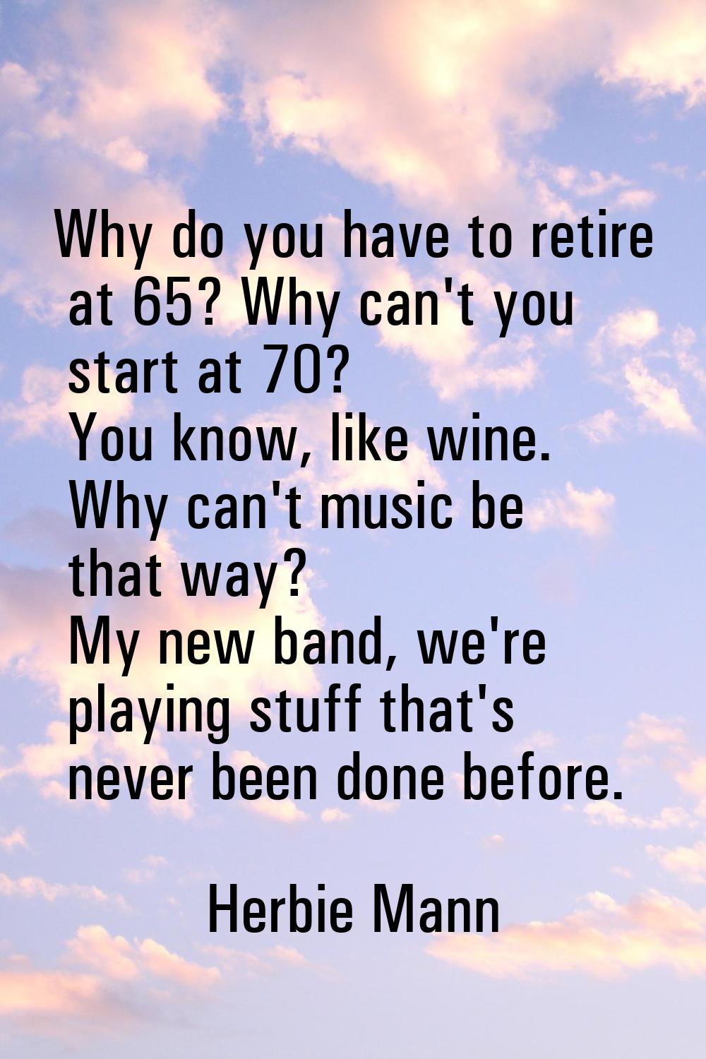 Why do you have to retire at 65? Why can't you start at 70? You know, like wine. Why can't music be
