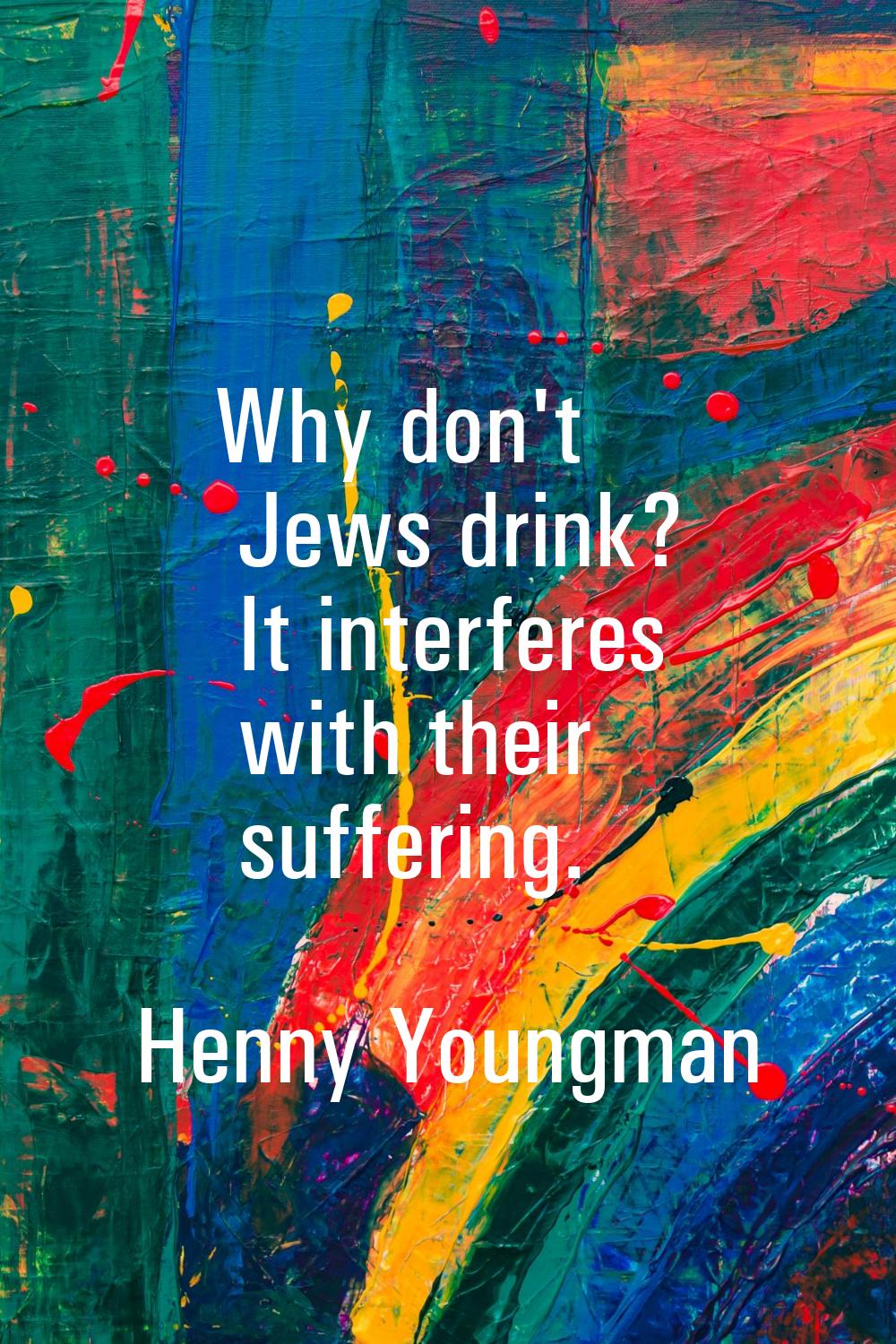 Why don't Jews drink? It interferes with their suffering.