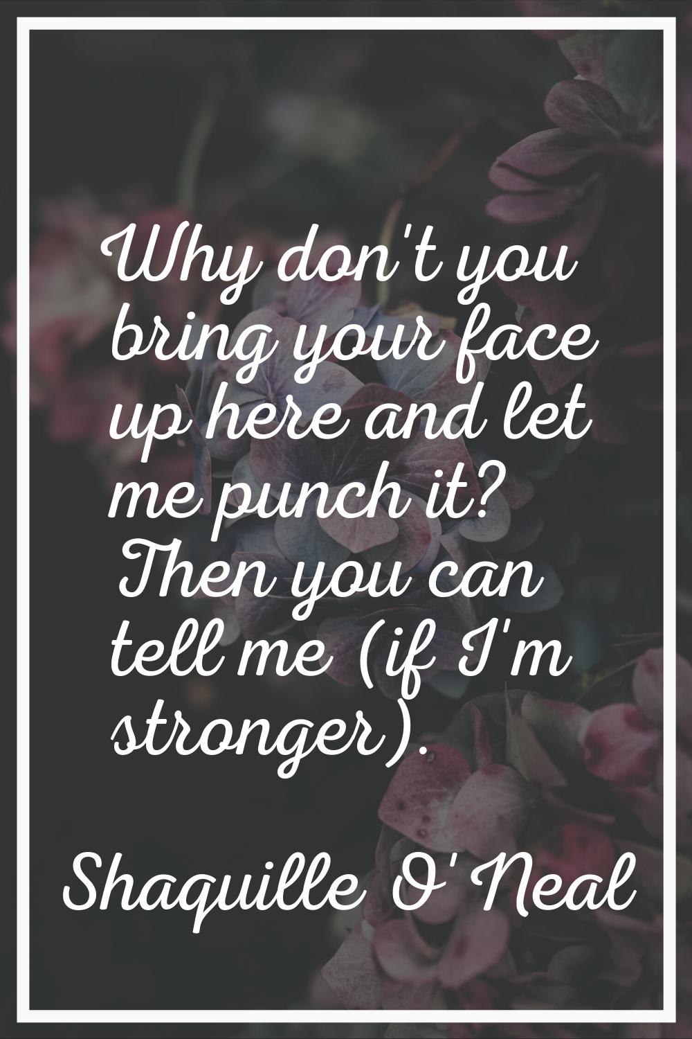 Why don't you bring your face up here and let me punch it? Then you can tell me (if I'm stronger).