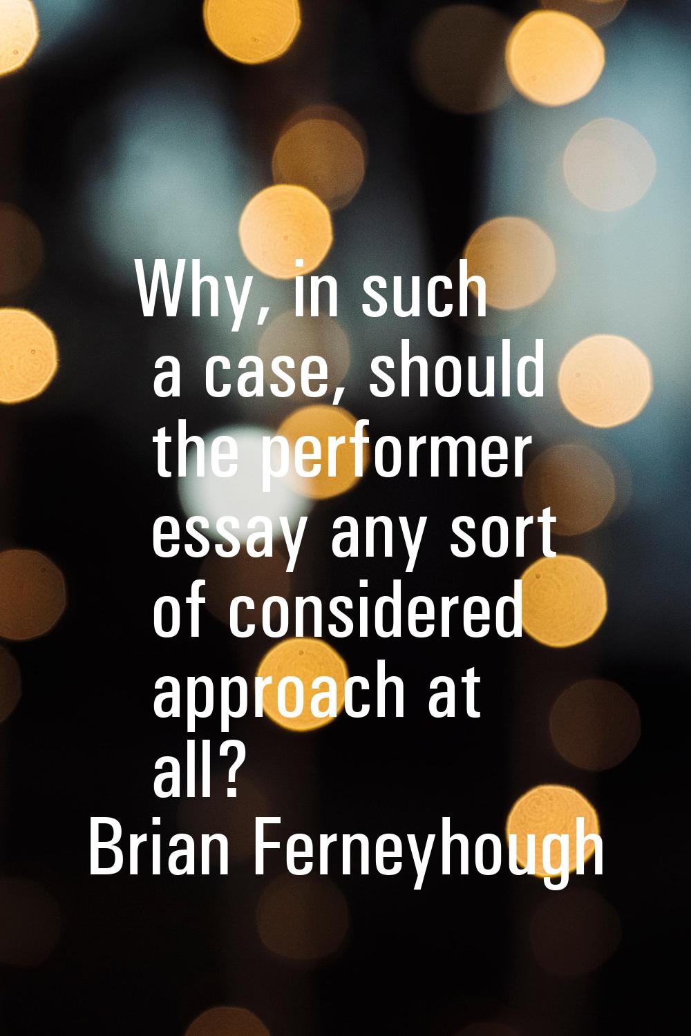 Why, in such a case, should the performer essay any sort of considered approach at all?