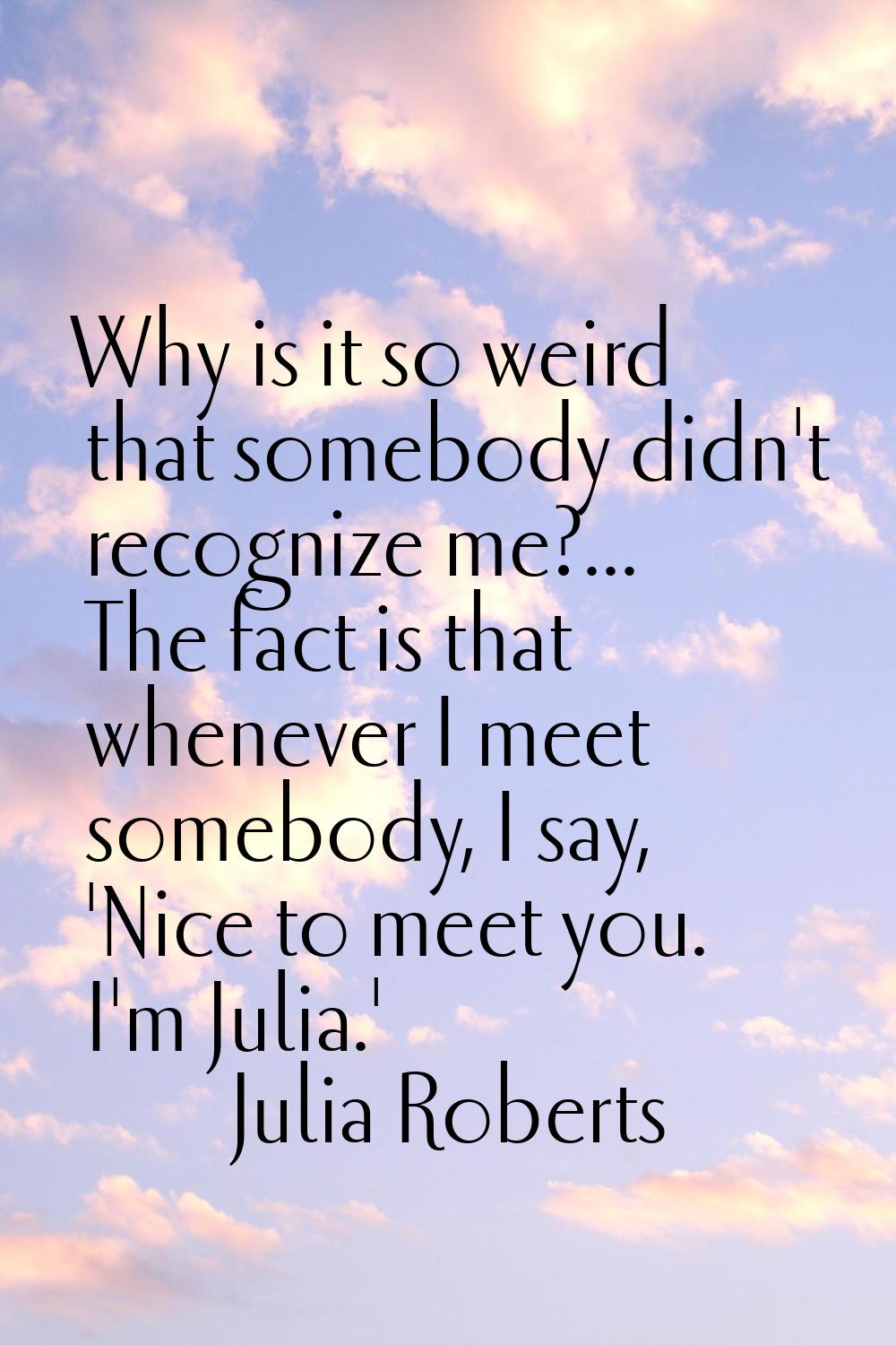 Why is it so weird that somebody didn't recognize me?... The fact is that whenever I meet somebody,