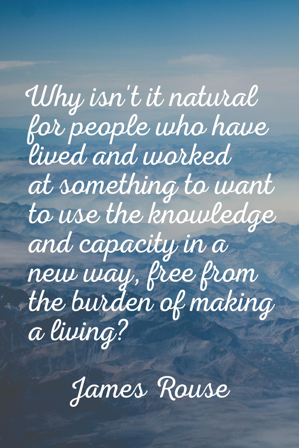 Why isn't it natural for people who have lived and worked at something to want to use the knowledge