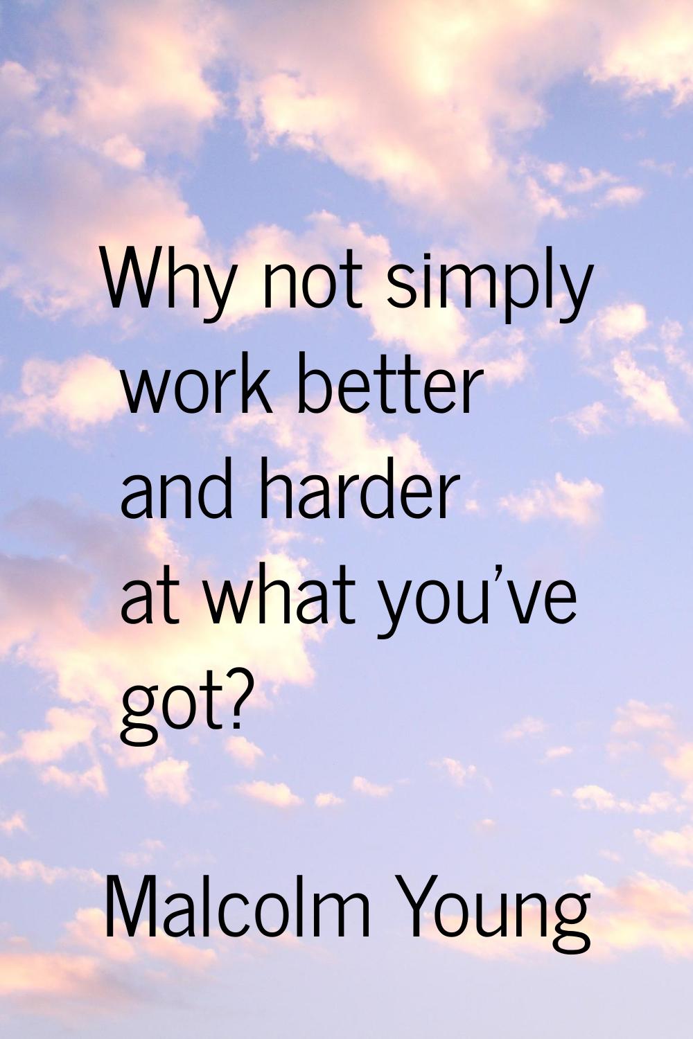 Why not simply work better and harder at what you've got?