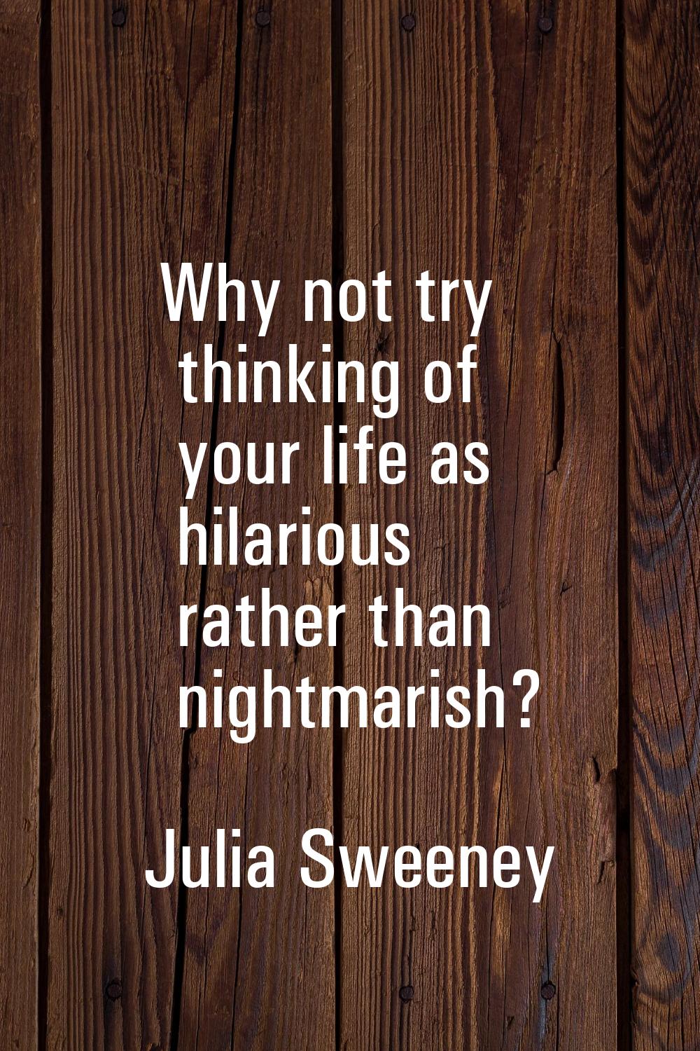 Why not try thinking of your life as hilarious rather than nightmarish?