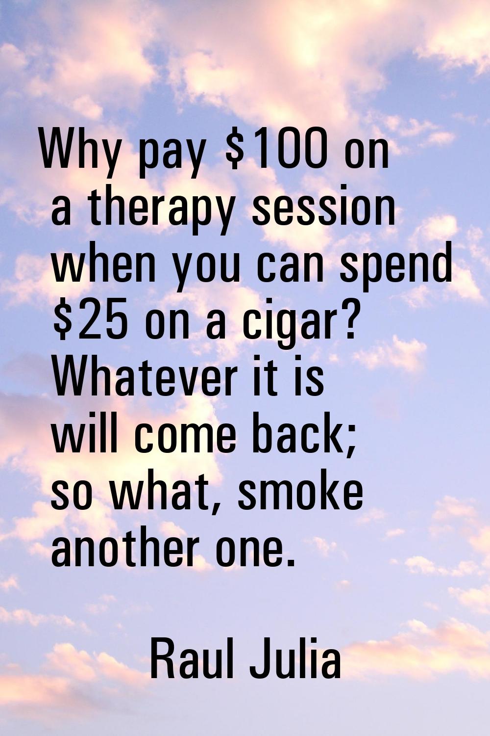 Why pay $100 on a therapy session when you can spend $25 on a cigar? Whatever it is will come back;