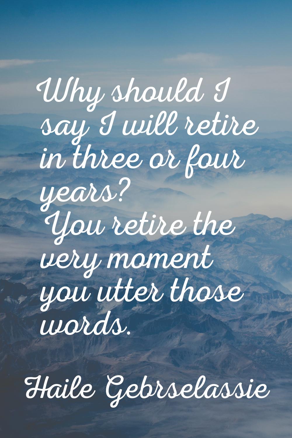 Why should I say I will retire in three or four years? You retire the very moment you utter those w