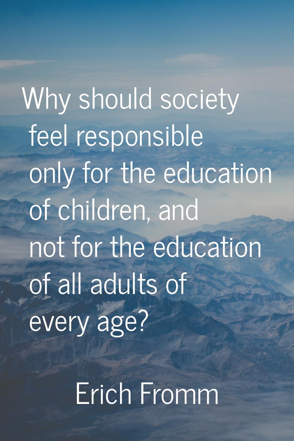 Why should society feel responsible only for the education of children, and not for the education o