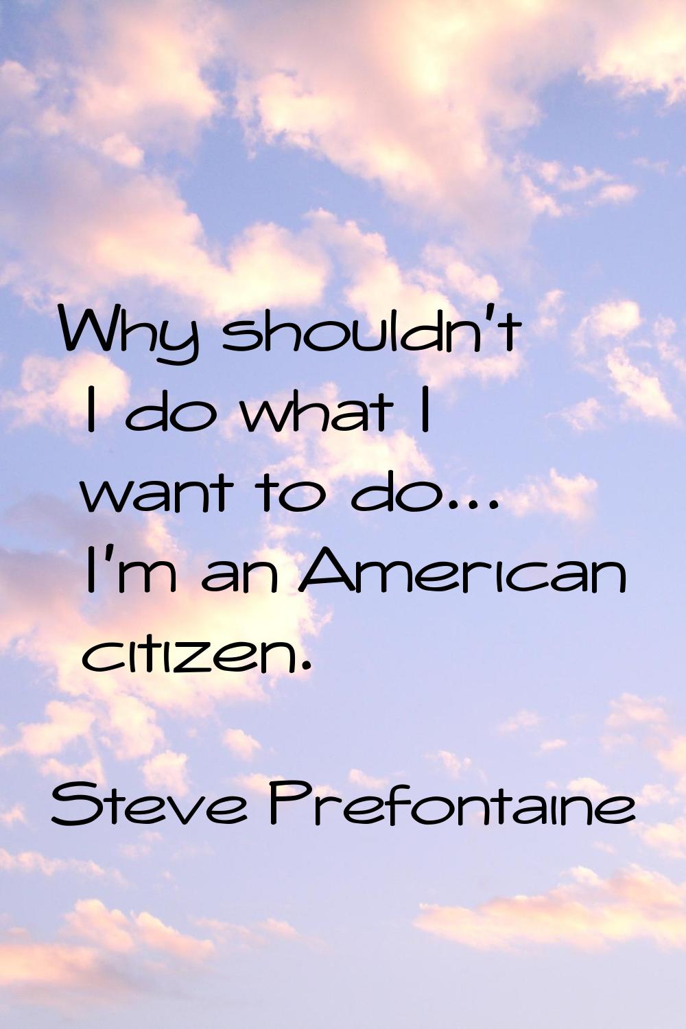 Why shouldn't I do what I want to do... I'm an American citizen.