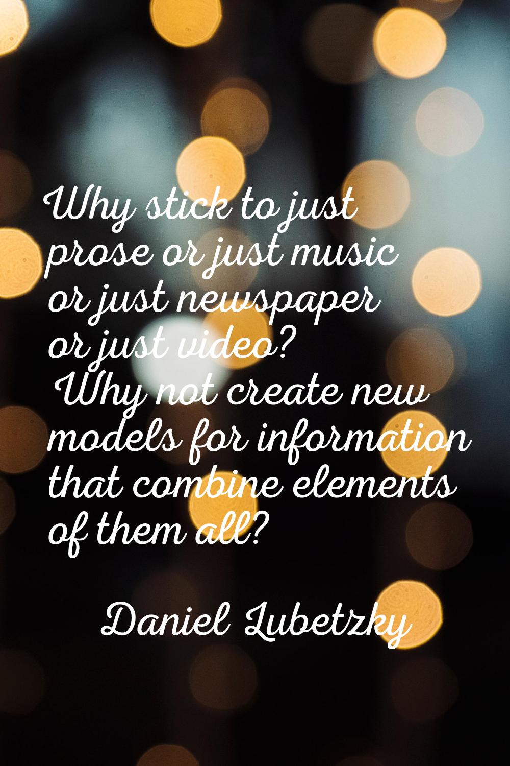 Why stick to just prose or just music or just newspaper or just video? Why not create new models fo