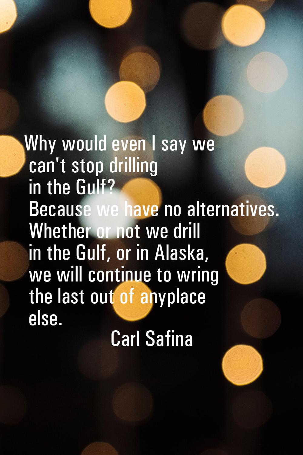 Why would even I say we can't stop drilling in the Gulf? Because we have no alternatives. Whether o