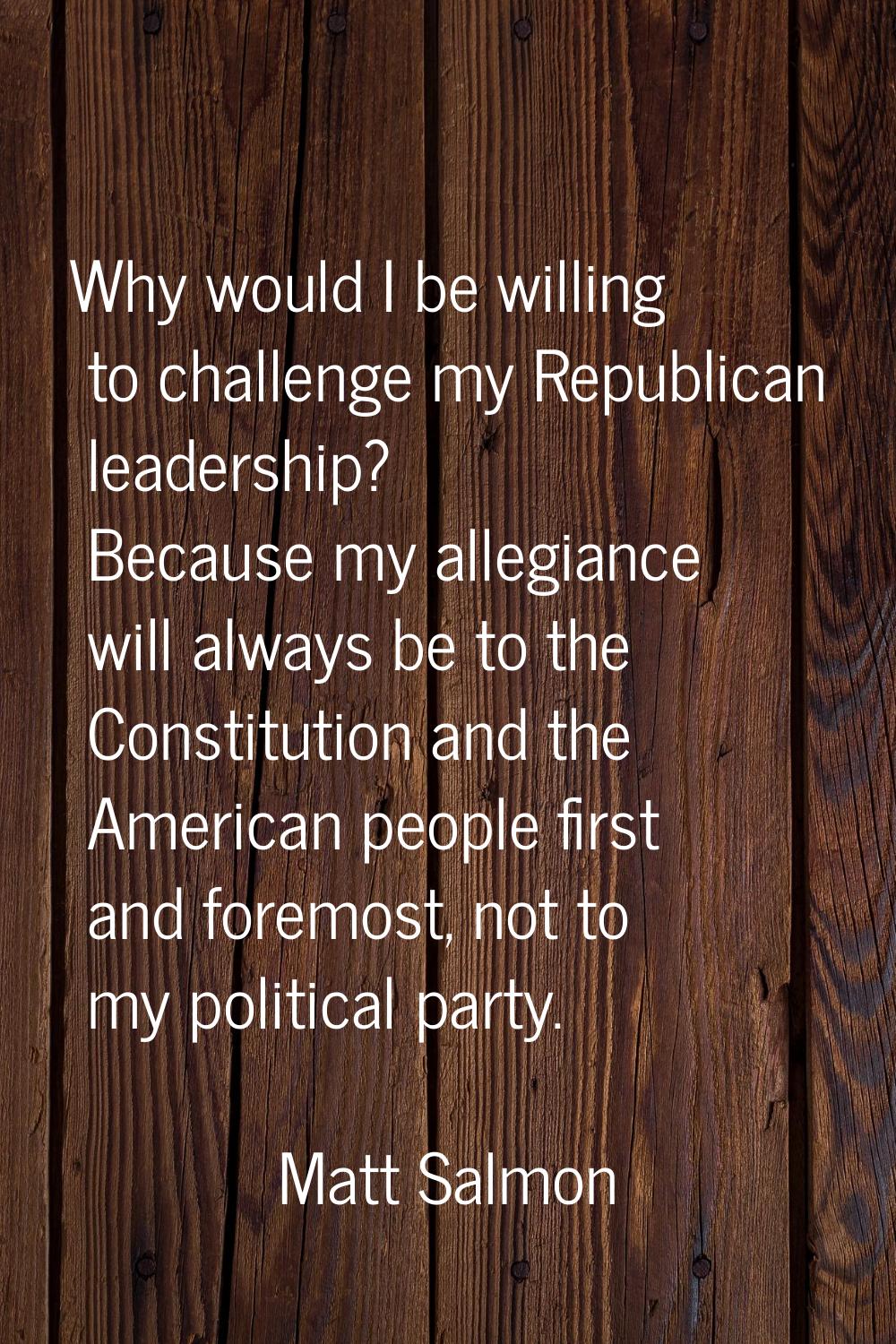 Why would I be willing to challenge my Republican leadership? Because my allegiance will always be 