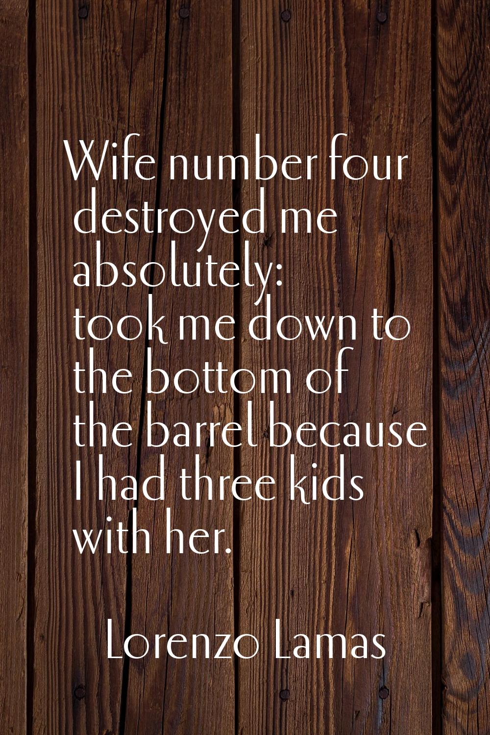 Wife number four destroyed me absolutely: took me down to the bottom of the barrel because I had th
