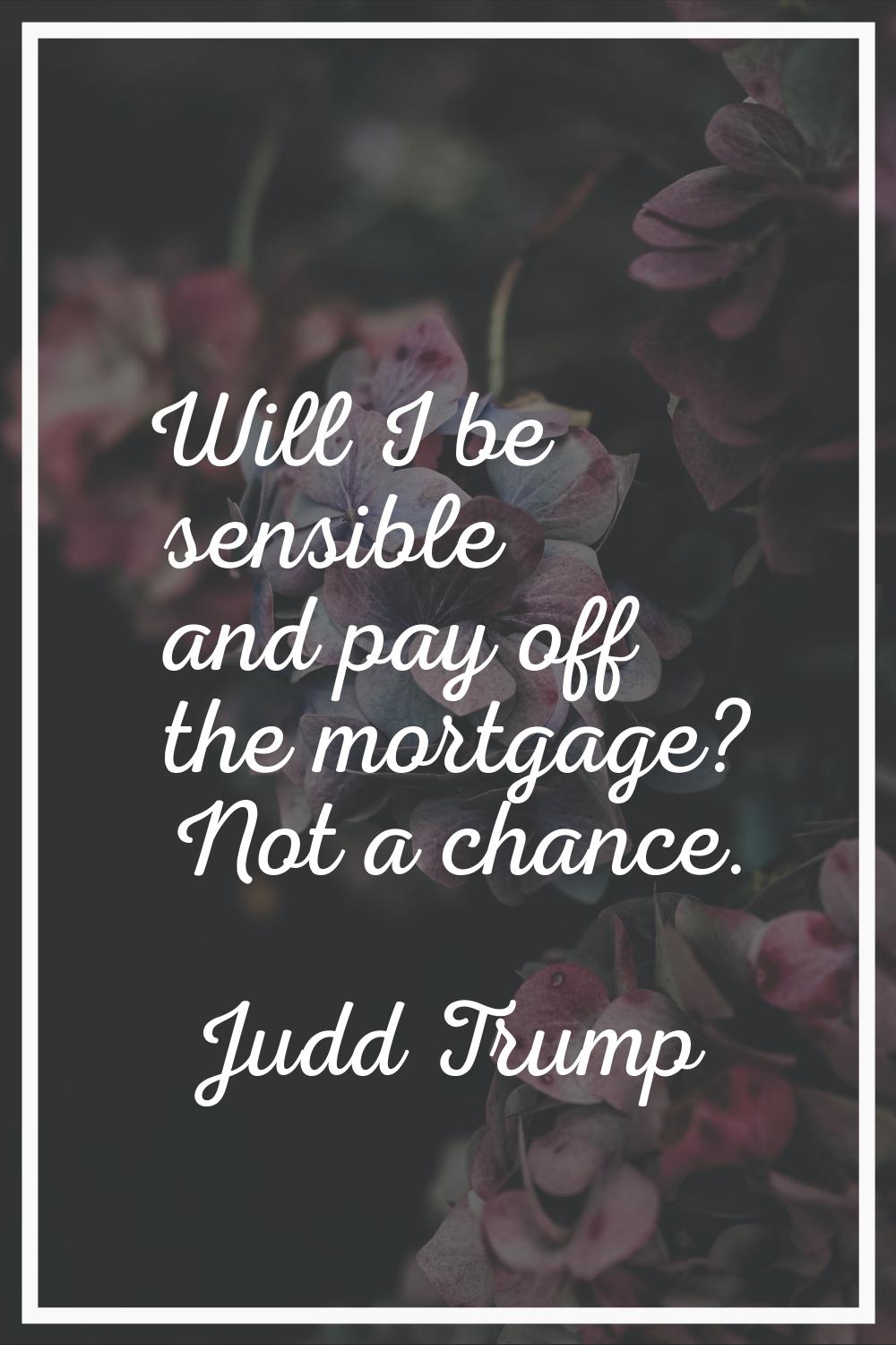 Will I be sensible and pay off the mortgage? Not a chance.