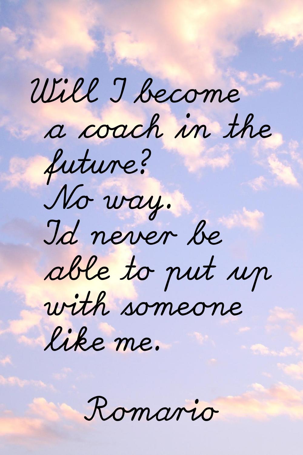 Will I become a coach in the future? No way. I'd never be able to put up with someone like me.