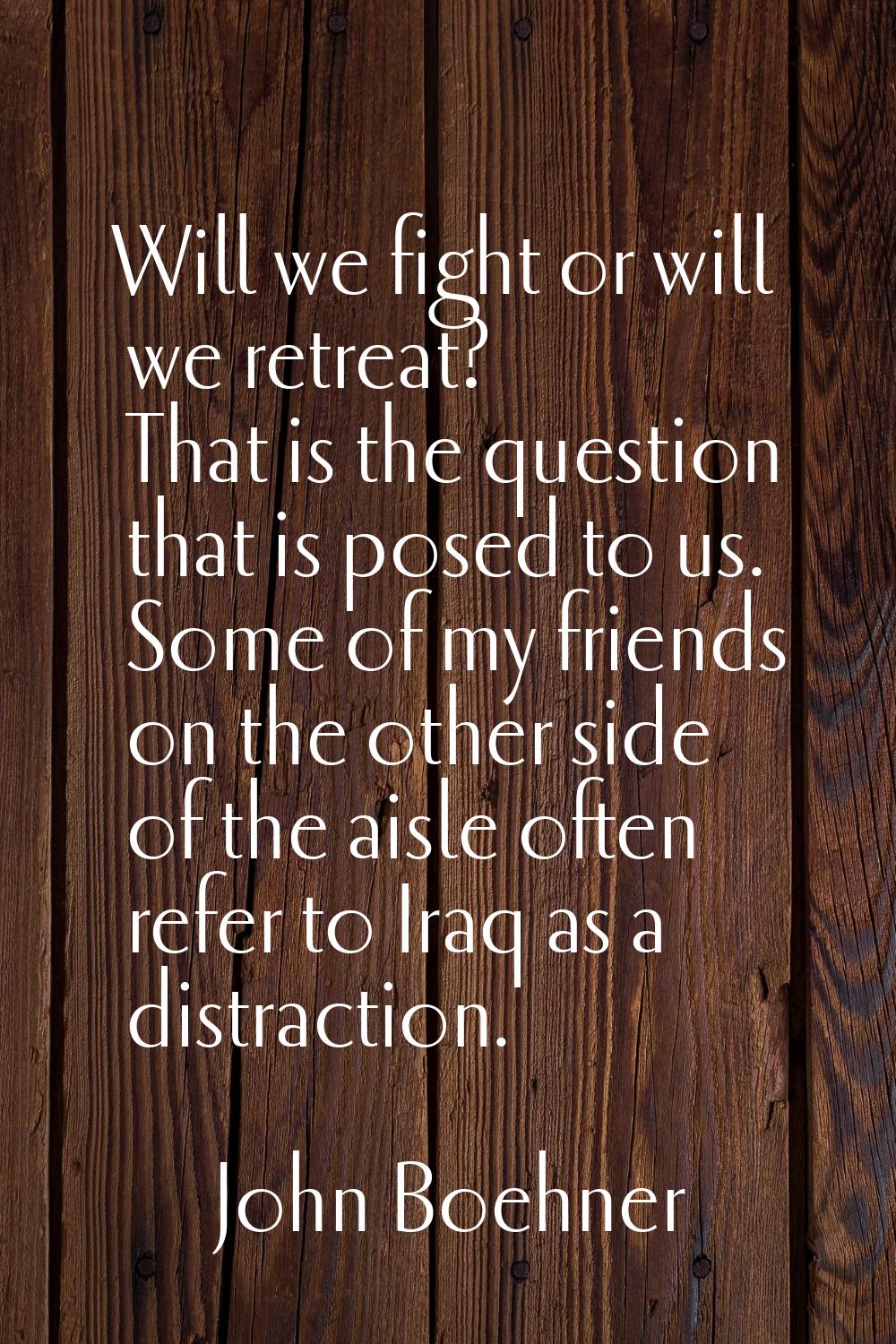 Will we fight or will we retreat? That is the question that is posed to us. Some of my friends on t